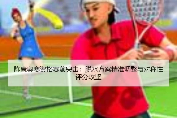 陈康奥赛资格赛前突击：脱水方案精准调整与对称性评分攻坚