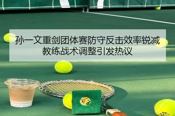 孙一文重剑团体赛防守反击效率锐减 教练战术调整引发热议